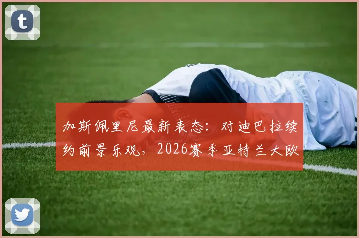 加斯佩里尼最新表态：对迪巴拉续约前景乐观，2026赛季亚特兰大欧冠资格全力冲刺，球队核心动向分析