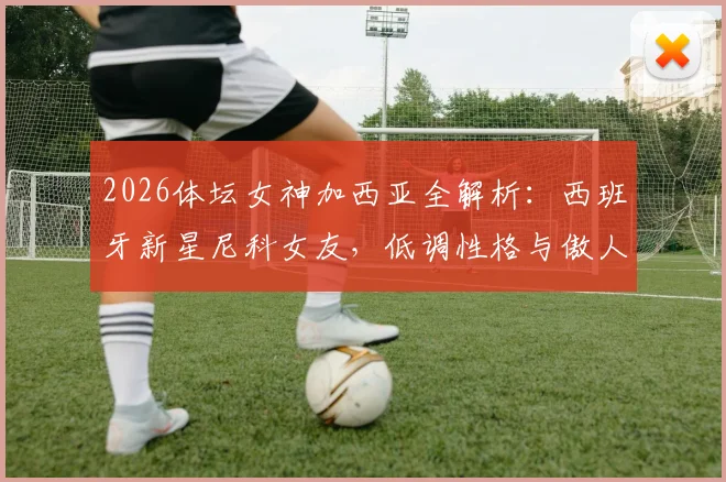 2026体坛女神加西亚全解析：西班牙新星尼科女友，低调性格与傲人身材的反差魅力