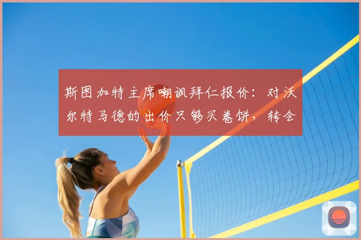 斯图加特主席嘲讽拜仁报价:对沃尔特马德的出价只够买卷饼,转会市场2026年谈崩内幕