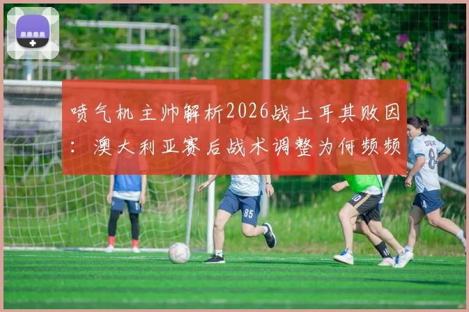 喷气机主帅解析2026战土耳其败因：澳大利亚赛后战术调整为何频频失灵？