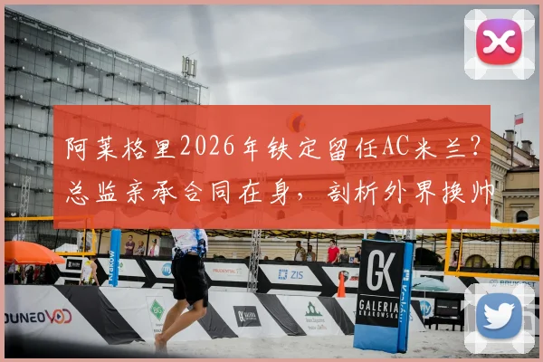 阿莱格里2026年铁定留任AC米兰？总监亲承合同在身，剖析外界换帅传闻为何毫无意义