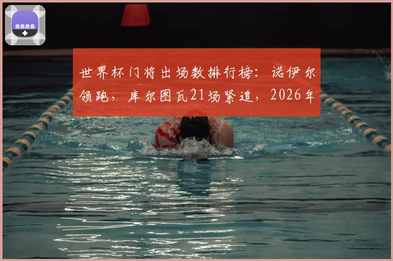世界杯门将出场数排行榜：诺伊尔领跑，库尔图瓦21场紧追，2026年有望登顶