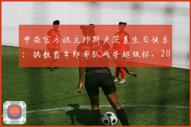 申花官方祝主帅斯卢茨基生日快乐:执教首年即率队两夺超级杯,2026赛季新征程开启