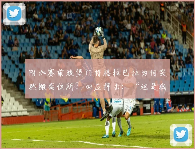 附加赛前狼堡门将格拉巴拉为何突然搬离住所?回应抨击:“这是我的私事”,揭秘2026赛季门将风波