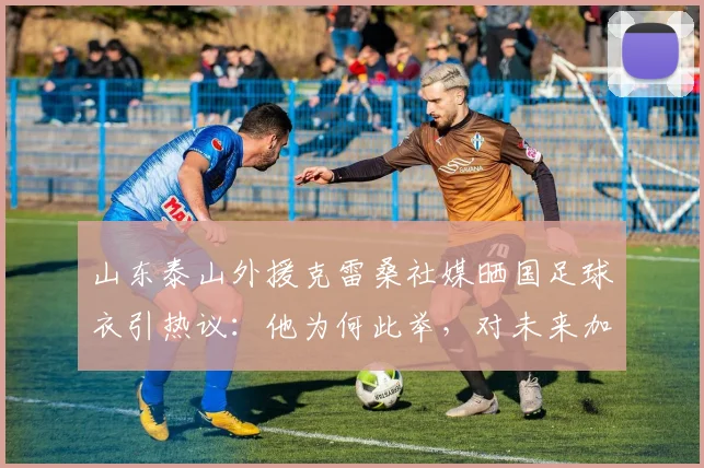 山东泰山外援克雷桑社媒晒国足球衣引热议：他为何此举，对未来加入中国男足有资格吗？