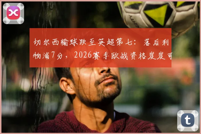 切尔西输球跌至英超第七：落后利物浦7分，2026赛季欧战资格岌岌可危？