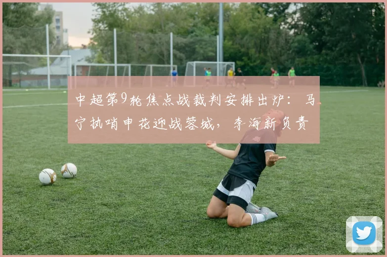 中超第9轮焦点战裁判安排出炉：马宁执哨申花迎战蓉城，李海新负责英博vs铜梁龙