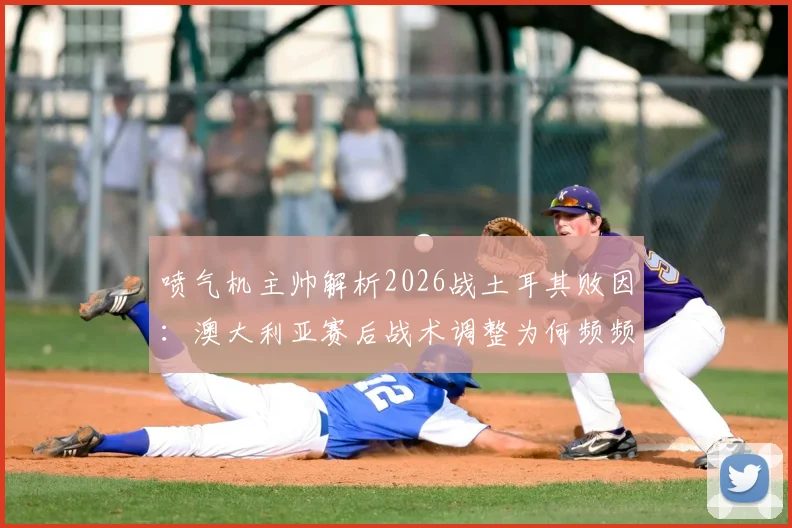 喷气机主帅解析2026战土耳其败因：澳大利亚赛后战术调整为何频频失灵？