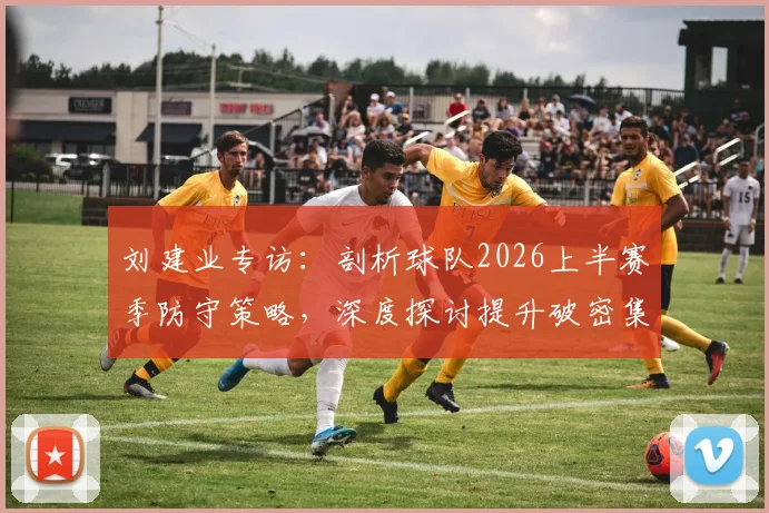 刘建业专访：剖析球队2026上半赛季防守策略，深度探讨提升破密集防守实战能力的训练方法