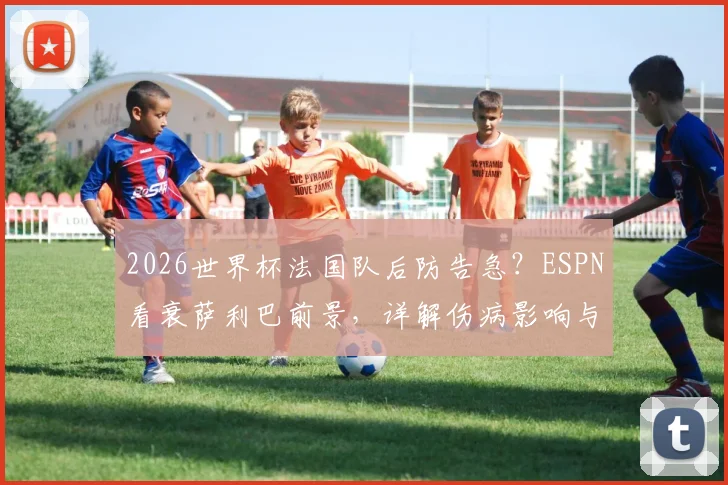 2026世界杯法国队后防告急?ESPN看衰萨利巴前景,详解伤病影响与德尚备选方案