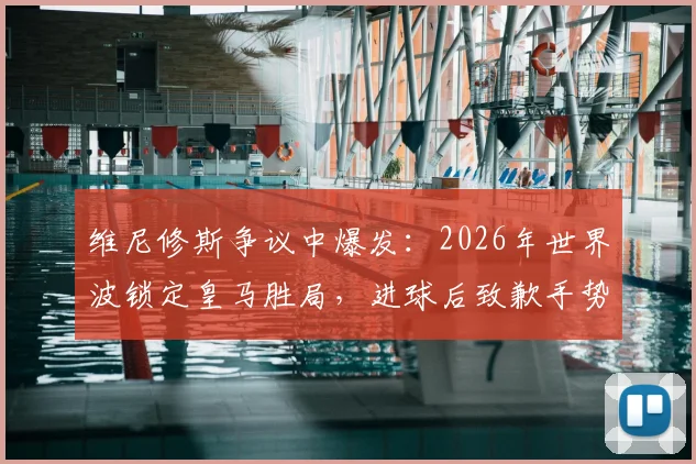 维尼修斯争议中爆发：2026年世界波锁定皇马胜局，进球后致歉手势回应伯纳乌球迷嘘声，深度解析背后原因