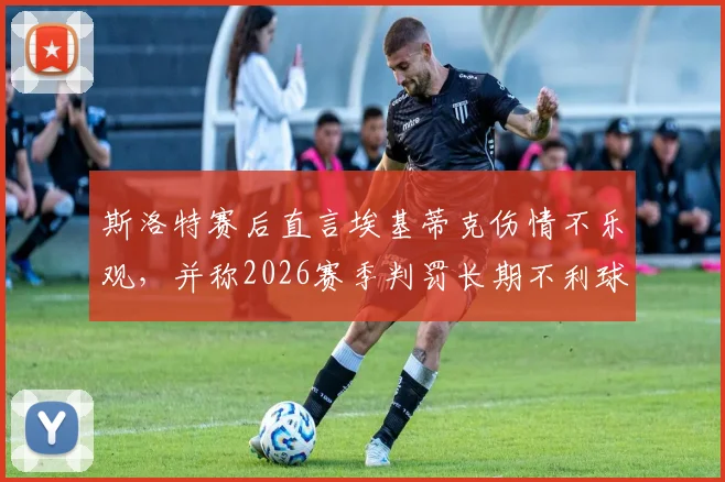 斯洛特赛后直言埃基蒂克伤情不乐观，并称2026赛季判罚长期不利球队引热议
