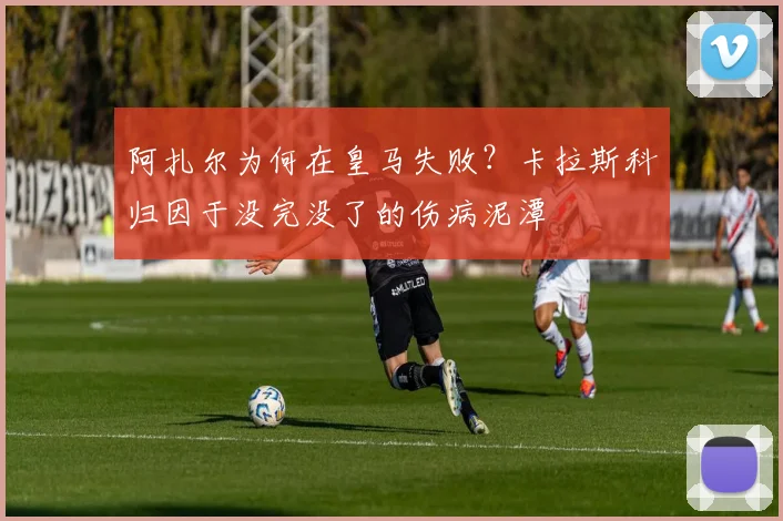 阿扎尔为何在皇马失败?卡拉斯科归因于没完没了的伤病泥潭