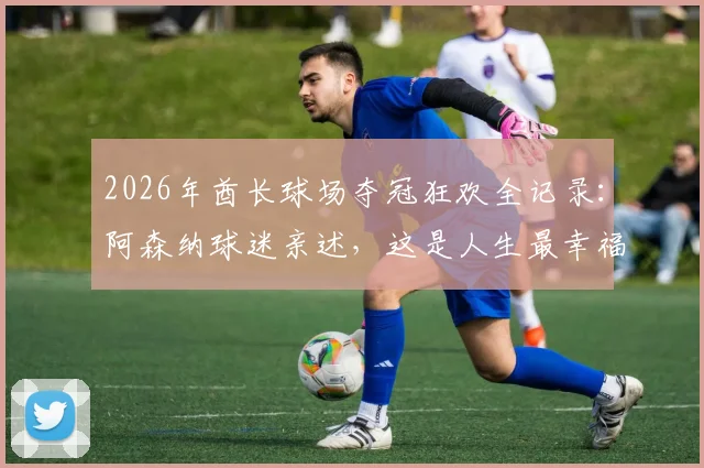 2026年酋长球场夺冠狂欢全记录：阿森纳球迷亲述，这是人生最幸福的时刻！
