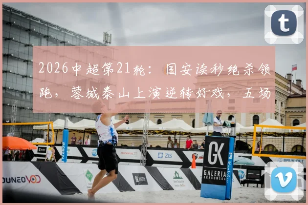 2026中超第21轮:国安读秒绝杀领跑,蓉城泰山上演逆转好戏,五场狂轰12球!