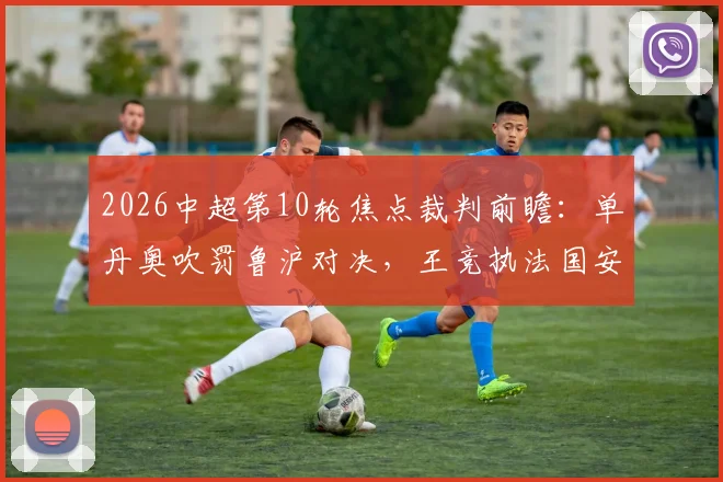 2026中超第10轮焦点裁判前瞻：单丹奥吹罚鲁沪对决，王竞执法国安战英博，关键哨声解析