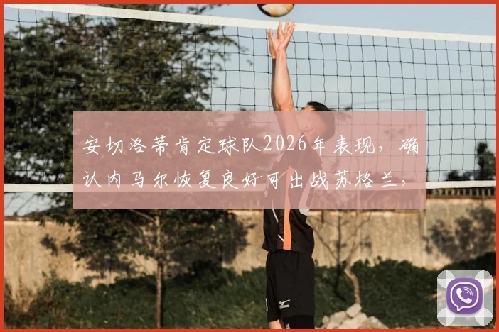 安切洛蒂肯定球队2026年表现，确认内马尔恢复良好可出战苏格兰，赛后采访深度解读