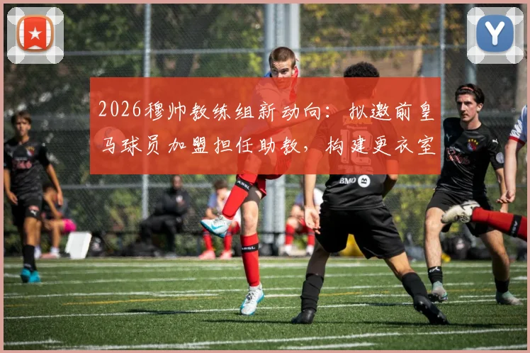 2026穆帅教练组新动向：拟邀前皇马球员加盟担任助教，构建更衣室沟通关键桥梁