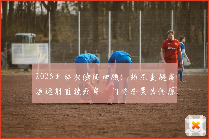 2026年经典瞬间回顾：约尼查超高速远射直挂死角，门将李昊为何原地缴械？深度解析此球技术要点