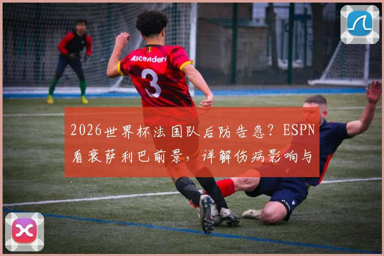 2026世界杯法国队后防告急？ESPN看衰萨利巴前景，详解伤病影响与德尚备选方案