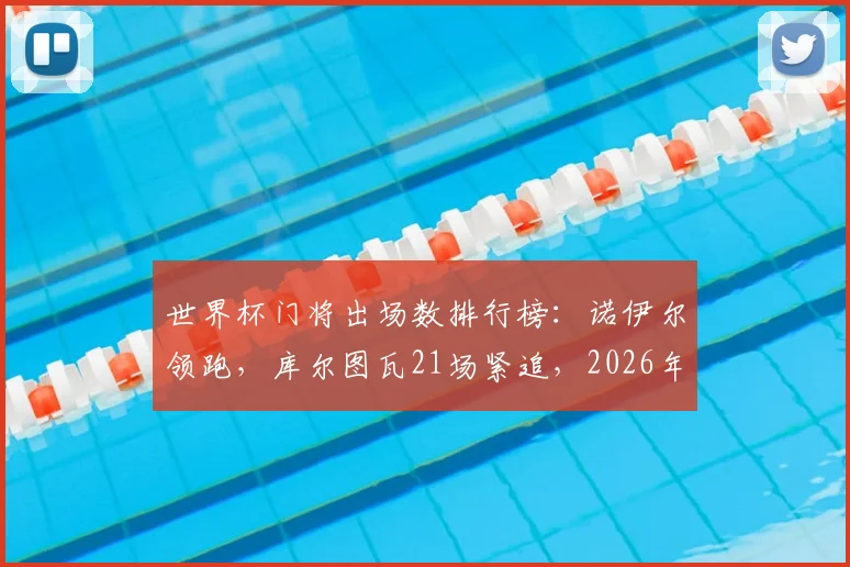 世界杯门将出场数排行榜:诺伊尔领跑,库尔图瓦21场紧追,2026年有望登顶
