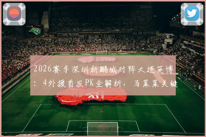 2026赛季深圳新鹏城对阵大连英博：4外援首发PK全解析，马莱莱关键战能否主宰比赛？
