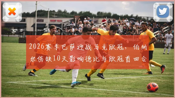 2026赛季巴萨迎战马竞欧冠，伯纳尔伤缺10天影响德比与欧冠首回合