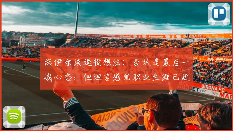 诺伊尔谈退役想法:否认是最后一战心态,但坦言感觉职业生涯已近尾声,2026或成关键节点