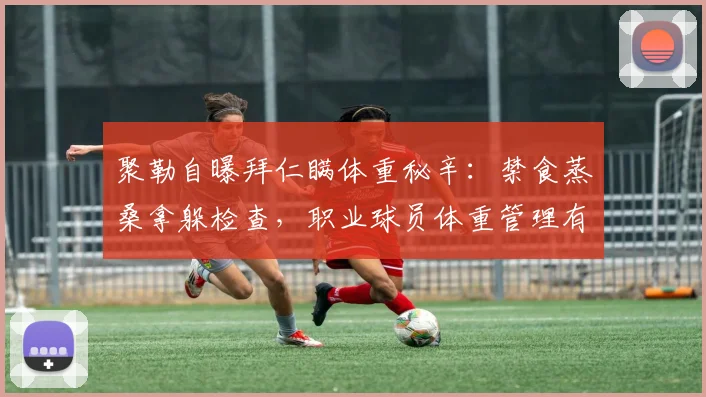 聚勒自曝拜仁瞒体重秘辛：禁食蒸桑拿躲检查，职业球员体重管理有多卷？
