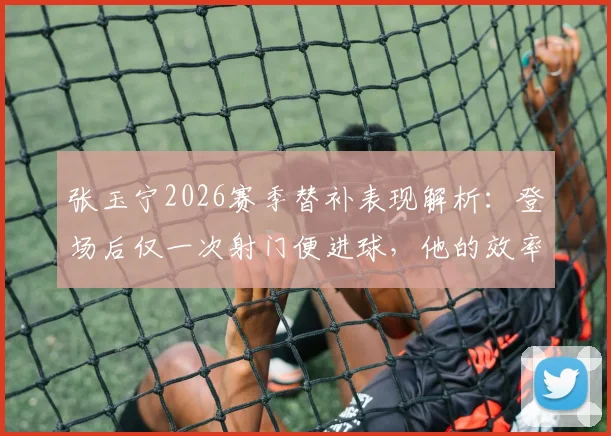 张玉宁2026赛季替补表现解析：登场后仅一次射门便进球，他的效率与战术价值何在？