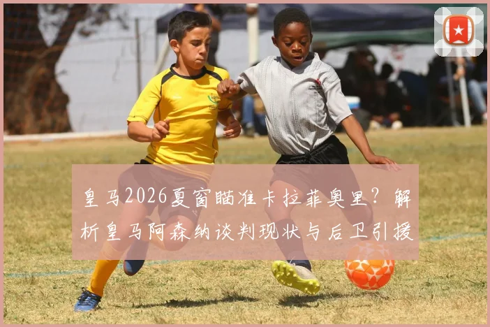 皇马2026夏窗瞄准卡拉菲奥里？解析皇马阿森纳谈判现状与后卫引援策略，斯基拉消息可信度几何