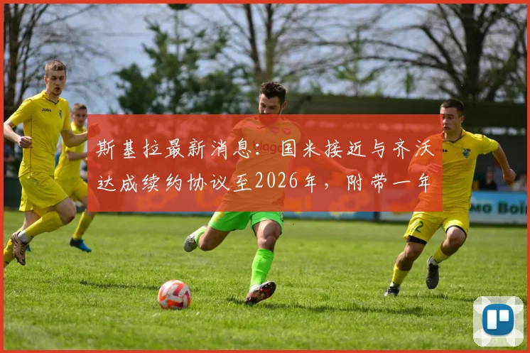 斯基拉最新消息：国米接近与齐沃达成续约协议至2026年，附带一年优先续约权详解