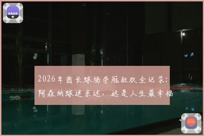 2026年酋长球场夺冠狂欢全记录：阿森纳球迷亲述，这是人生最幸福的时刻！