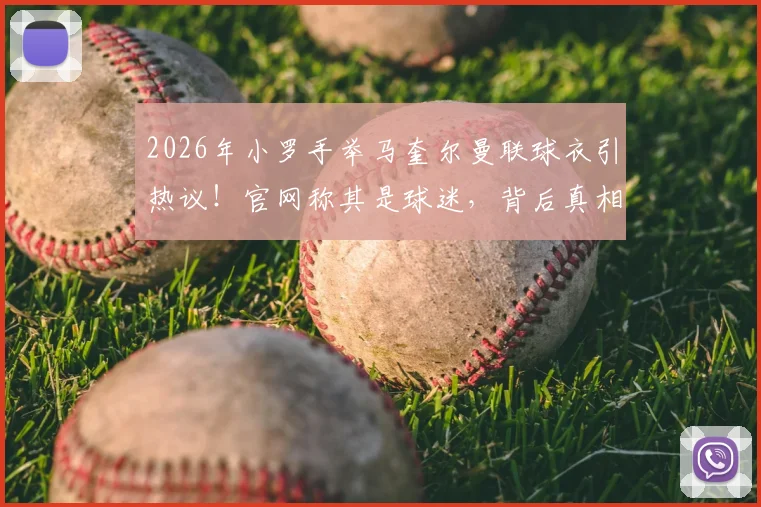 2026年小罗手举马奎尔曼联球衣引热议！官网称其是球迷，背后真相与双方关系深度解读