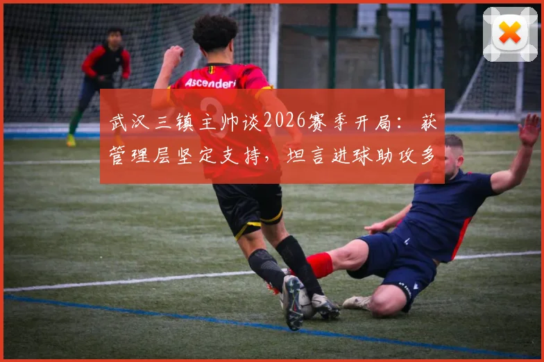 武汉三镇主帅谈2026赛季开局：获管理层坚定支持，坦言进球助攻多依赖外援球员