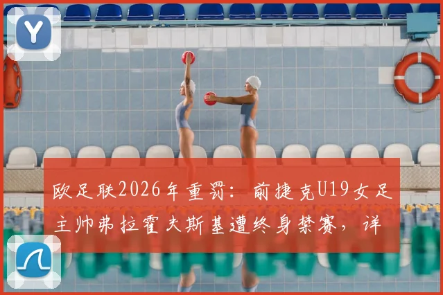 欧足联2026年重罚:前捷克U19女足主帅弗拉霍夫斯基遭终身禁赛,详解其违规行为、案件审理过程及对捷克女足青训的深远影响