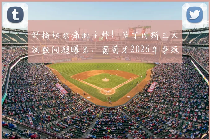 舒梅切尔痛批主帅！马丁内斯三大执教问题曝光，葡萄牙2026年争冠前景堪忧