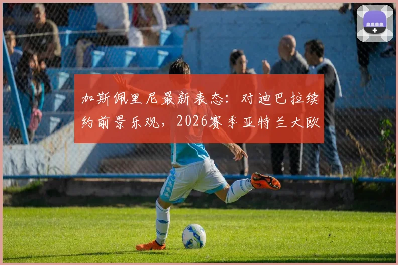 加斯佩里尼最新表态:对迪巴拉续约前景乐观,2026赛季亚特兰大欧冠资格全力冲刺,球队核心动向分析