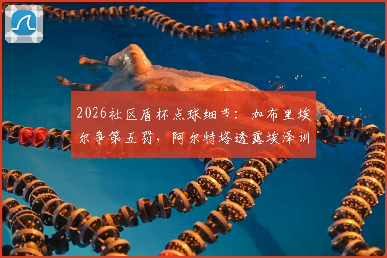 2026社区盾杯点球细节:加布里埃尔争第五罚,阿尔特塔透露埃泽训练百发百中