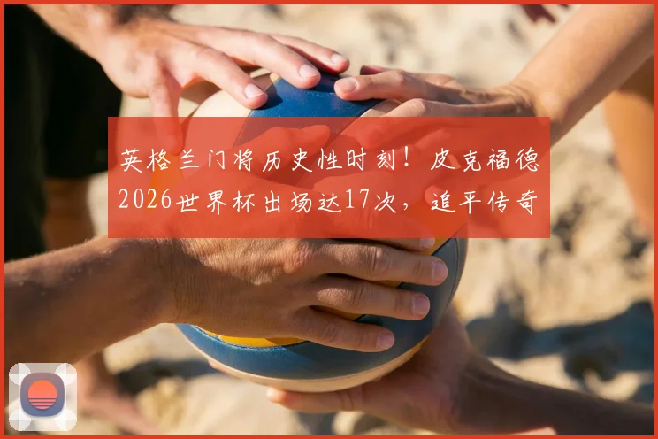 英格兰门将历史性时刻！皮克福德2026世界杯出场达17次，追平传奇希尔顿纪录，附英格兰门神世界杯出场排行详解
