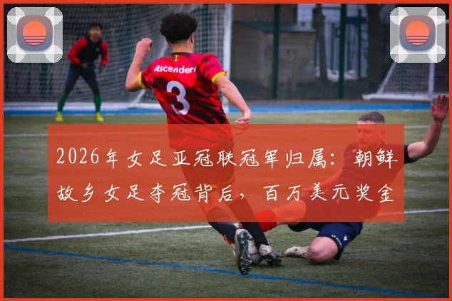 2026年女足亚冠联冠军归属:朝鲜故乡女足夺冠背后,百万美元奖金为何无法顺利带走?