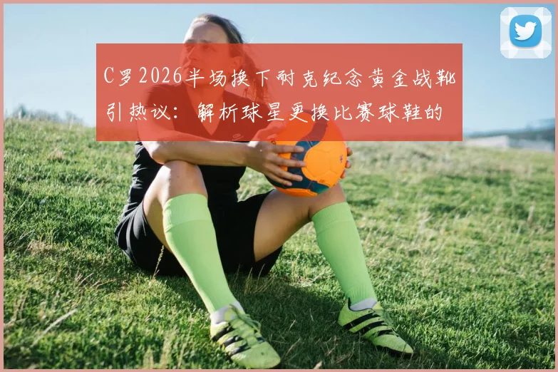 C罗2026半场换下耐克纪念黄金战靴引热议:解析球星更换比赛球鞋的三大原因与品牌影响