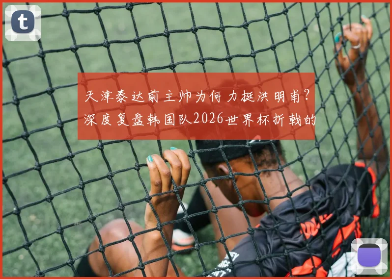 天津泰达前主帅为何力挺洪明甫？深度复盘韩国队2026世界杯折戟的选帅争议与责任探讨