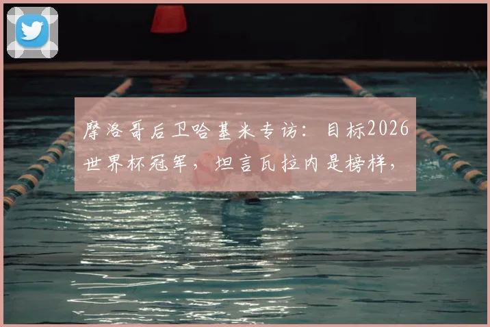 摩洛哥后卫哈基米专访：目标2026世界杯冠军，坦言瓦拉内是榜样，解析北非劲旅崛起野心