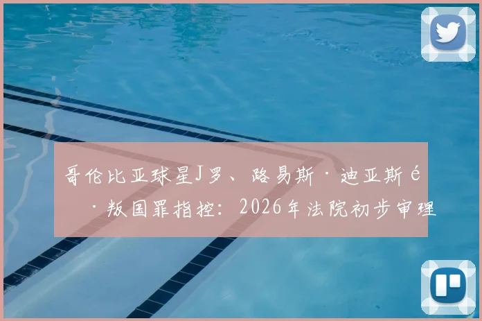 哥伦比亚球星J罗、路易斯·迪亚斯陷叛国罪指控：2026年法院初步审理细节与事件最新进展梳理