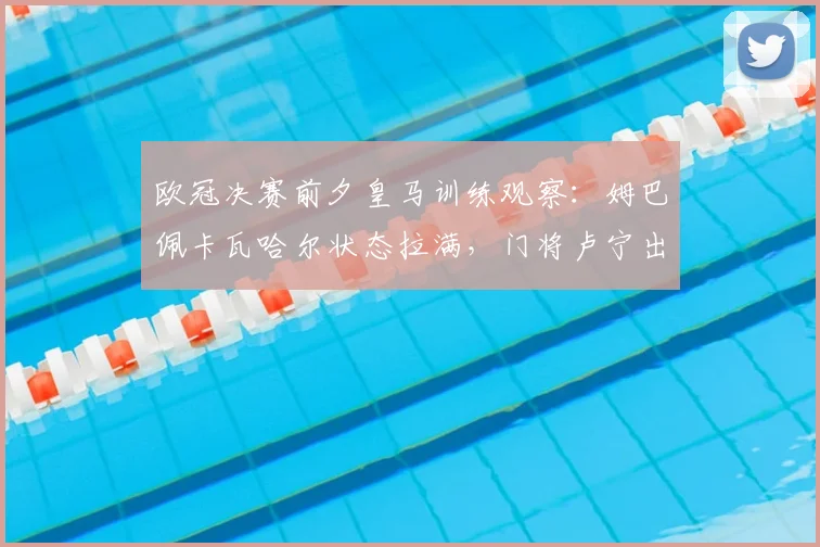 欧冠决赛前夕皇马训练观察：姆巴佩卡瓦哈尔状态拉满，门将卢宁出战存疑引热议
