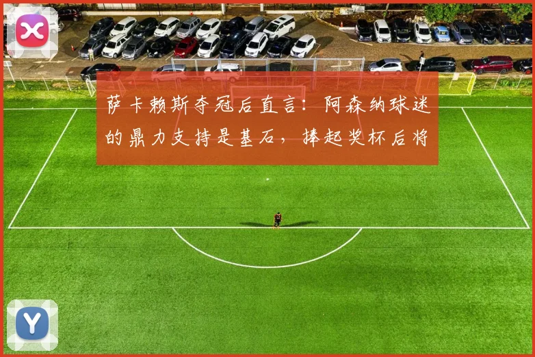 萨卡赖斯夺冠后直言：阿森纳球迷的鼎力支持是基石，捧起奖杯后将立刻投入决赛备战
