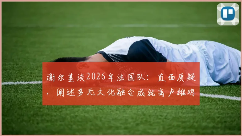谢尔基谈2026年法国队：直面质疑，阐述多元文化融合成就高卢雄鸡强大竞争力