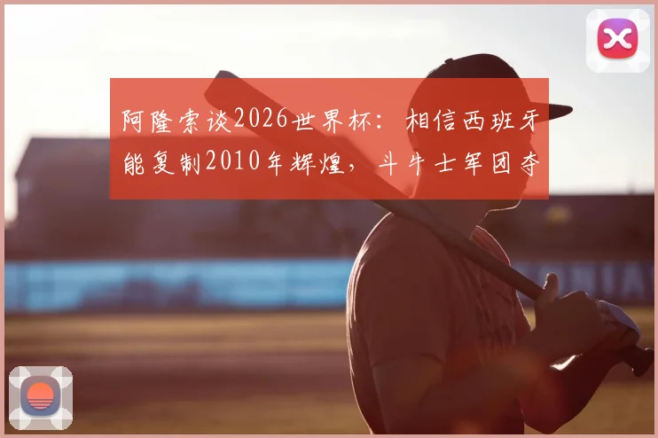 阿隆索谈2026世界杯：相信西班牙能复制2010年辉煌，斗牛士军团夺冠实力分析