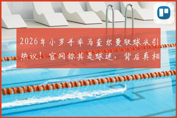 2026年小罗手举马奎尔曼联球衣引热议！官网称其是球迷，背后真相与双方关系深度解读